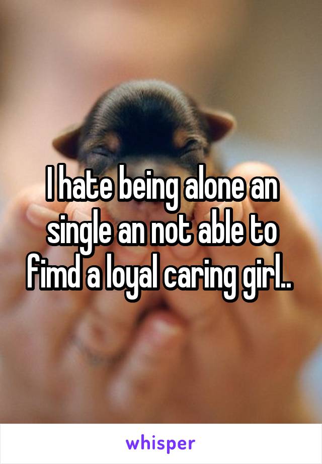 I hate being alone an single an not able to fimd a loyal caring girl.. 