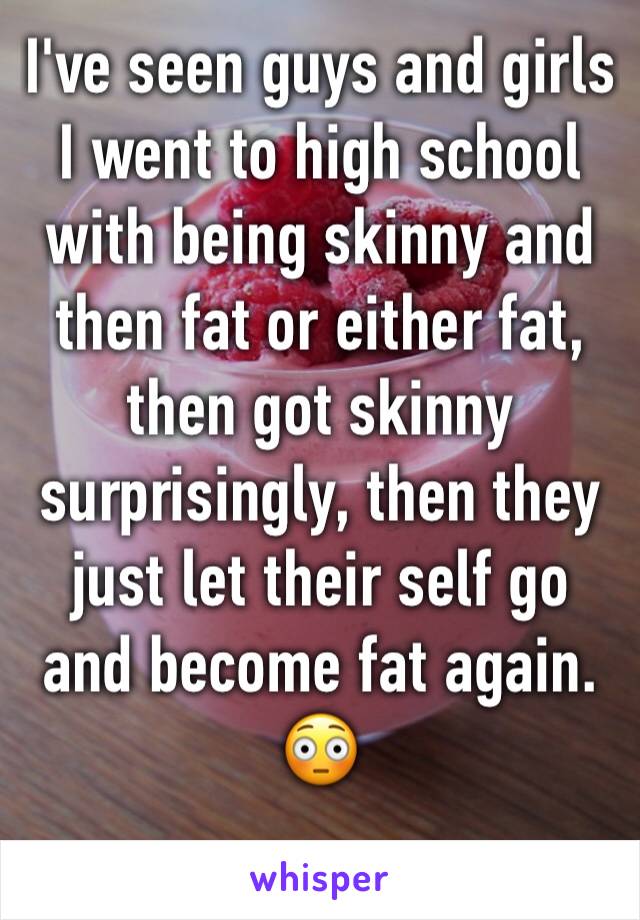 I've seen guys and girls I went to high school with being skinny and then fat or either fat, then got skinny surprisingly, then they just let their self go and become fat again. 😳
