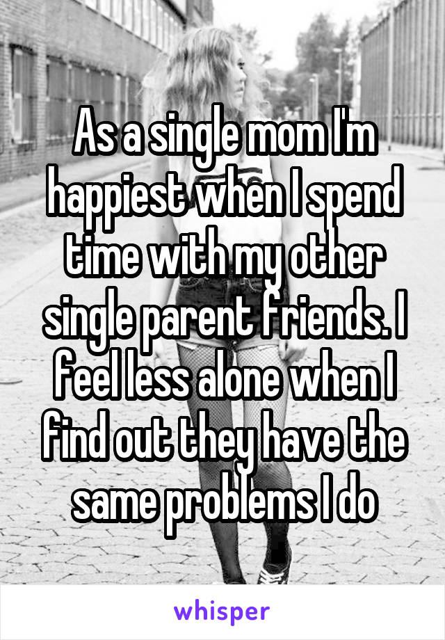 As a single mom I'm happiest when I spend time with my other single parent friends. I feel less alone when I find out they have the same problems I do