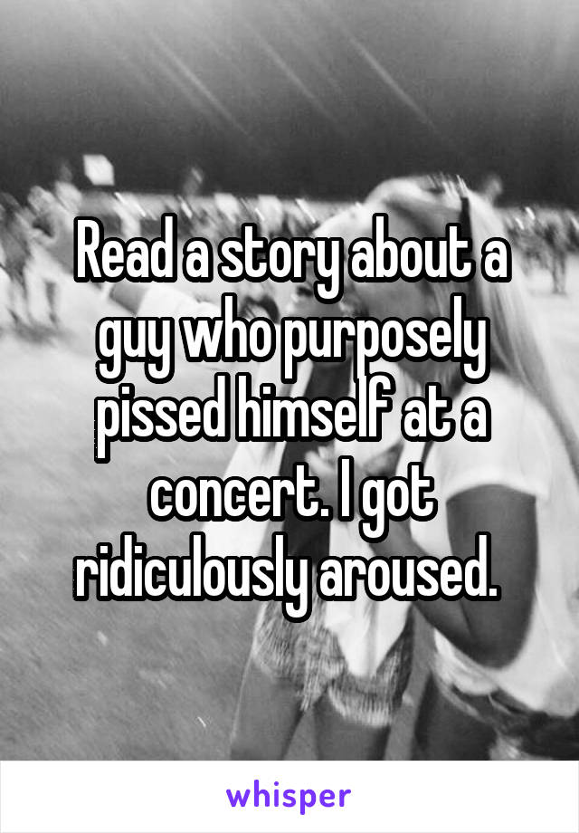 Read a story about a guy who purposely pissed himself at a concert. I got ridiculously aroused. 