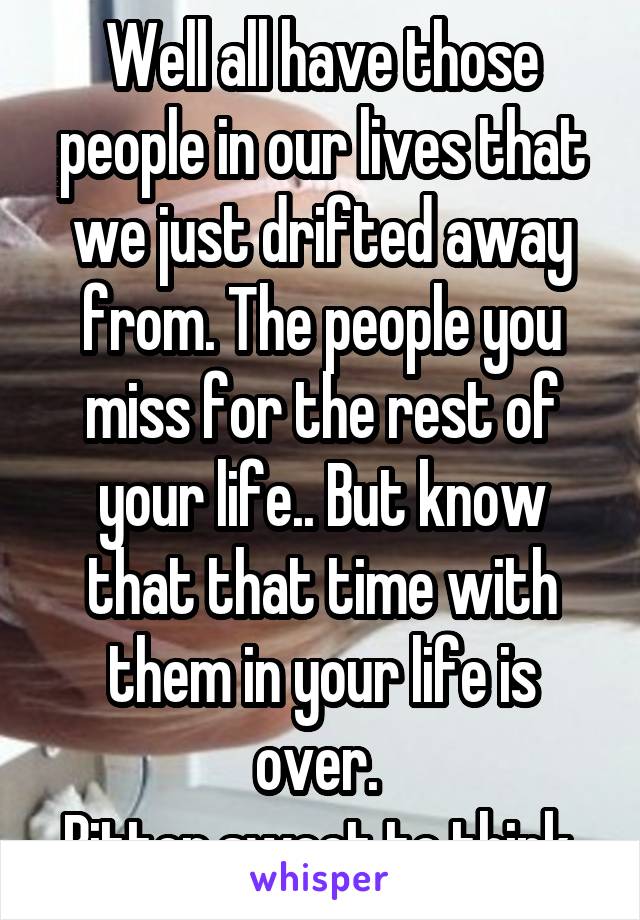 Well all have those people in our lives that we just drifted away from. The people you miss for the rest of your life.. But know that that time with them in your life is over. 
Bitter sweet to think 