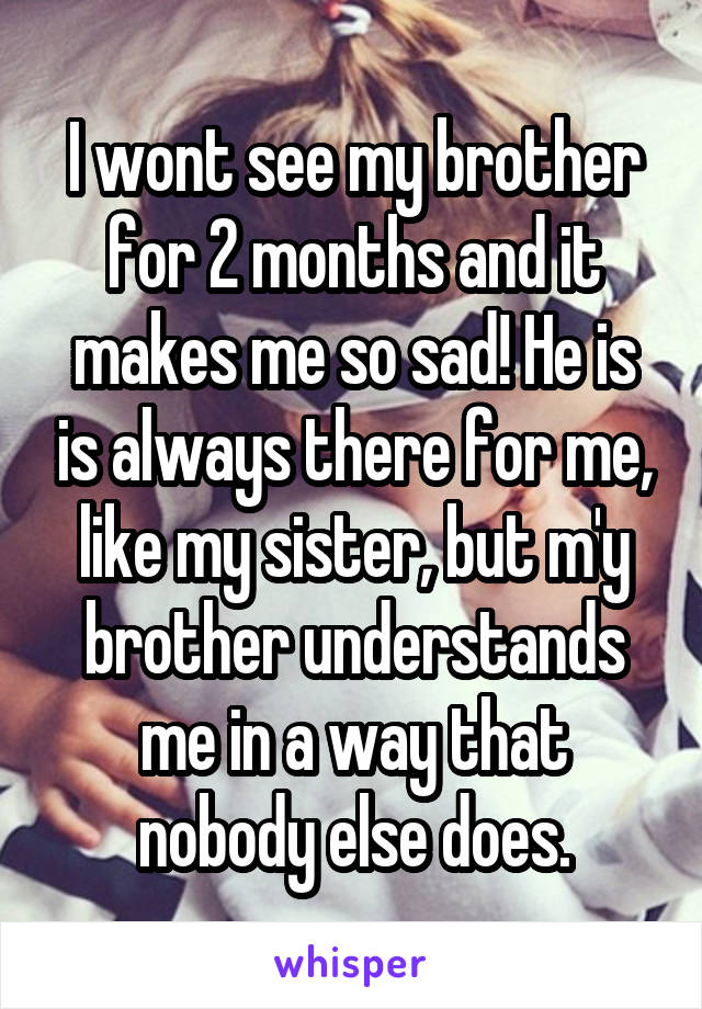 I wont see my brother for 2 months and it makes me so sad! He is is always there for me, like my sister, but m'y brother understands me in a way that nobody else does.