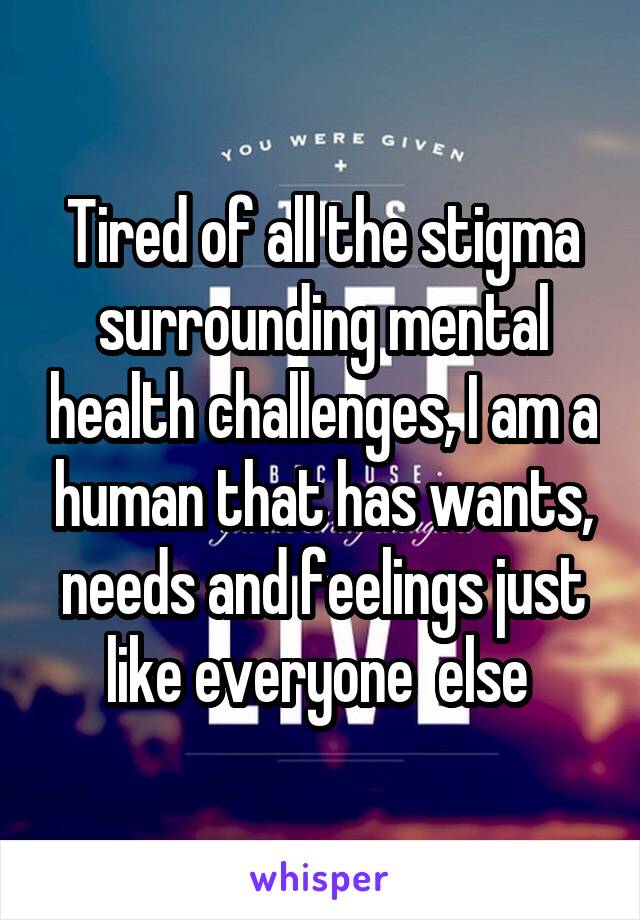 Tired of all the stigma surrounding mental health challenges, I am a human that has wants, needs and feelings just like everyone  else 