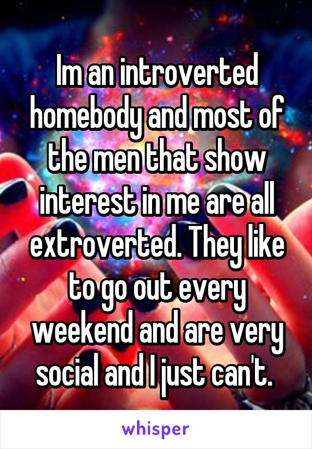 Im an introverted homebody and most of the men that show interest in me are all extroverted. They like to go out every weekend and are very social and I just can't. 