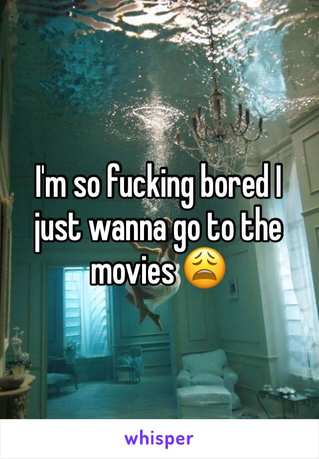 I'm so fucking bored I just wanna go to the movies 😩