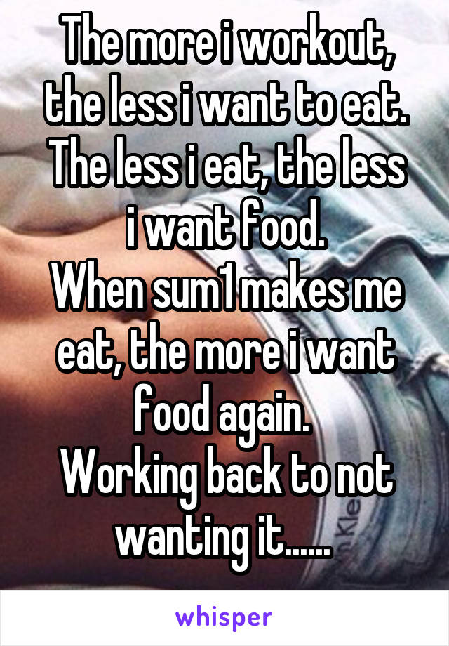 The more i workout, the less i want to eat.
The less i eat, the less i want food.
When sum1 makes me eat, the more i want food again. 
Working back to not wanting it...... 
