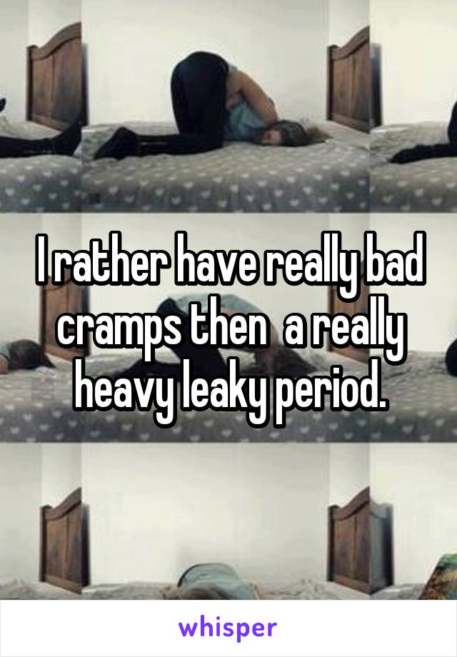 I rather have really bad cramps then  a really heavy leaky period.