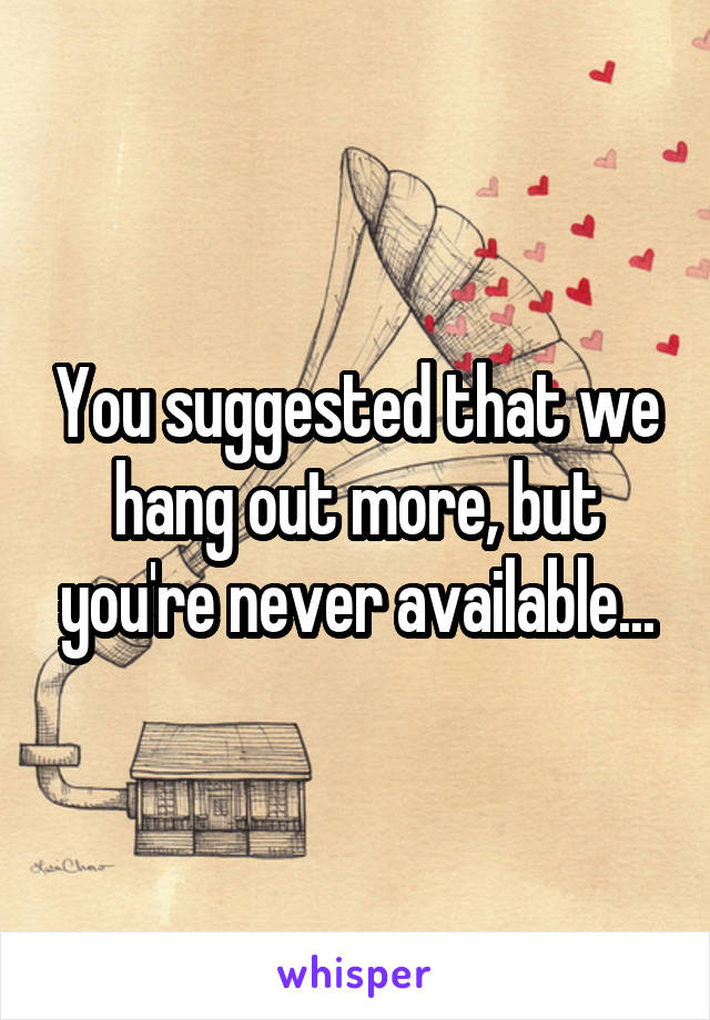 You suggested that we hang out more, but you're never available...