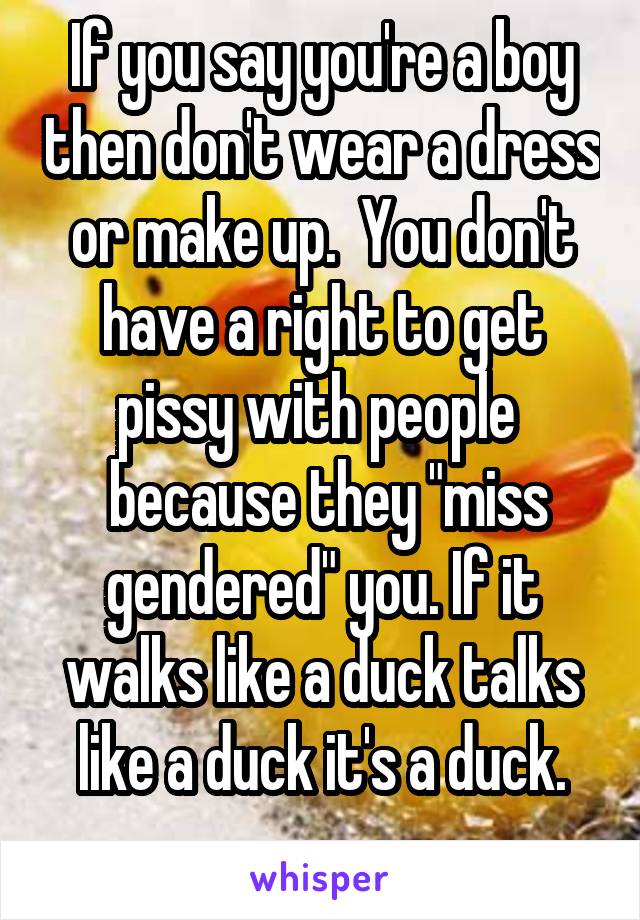 If you say you're a boy then don't wear a dress or make up.  You don't have a right to get pissy with people 
 because they "miss gendered" you. If it walks like a duck talks like a duck it's a duck.
