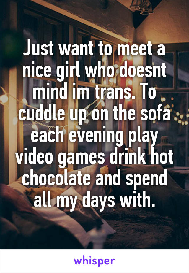 Just want to meet a nice girl who doesnt mind im trans. To cuddle up on the sofa each evening play video games drink hot chocolate and spend all my days with.
