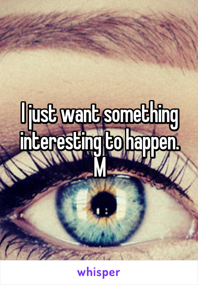 I just want something interesting to happen.
M