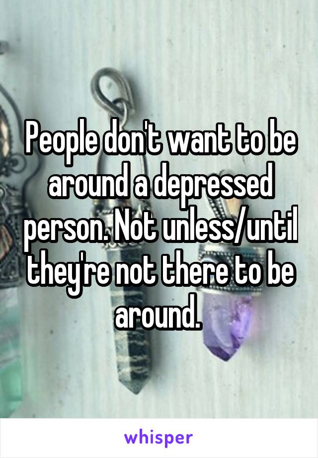 People don't want to be around a depressed person. Not unless/until they're not there to be around. 