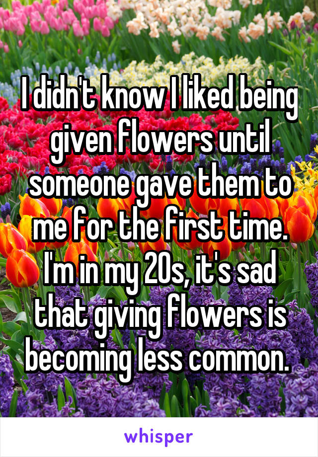 I didn't know I liked being given flowers until someone gave them to me for the first time. I'm in my 20s, it's sad that giving flowers is becoming less common. 