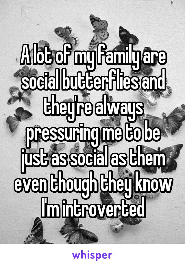 A lot of my family are social butterflies and they're always pressuring me to be just as social as them even though they know I'm introverted