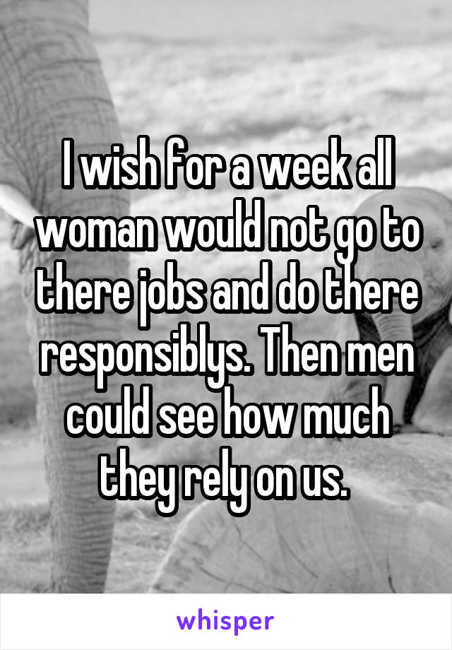 I wish for a week all woman would not go to there jobs and do there responsiblys. Then men could see how much they rely on us. 