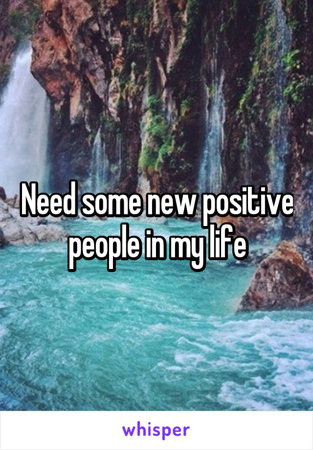 Need some new positive people in my life