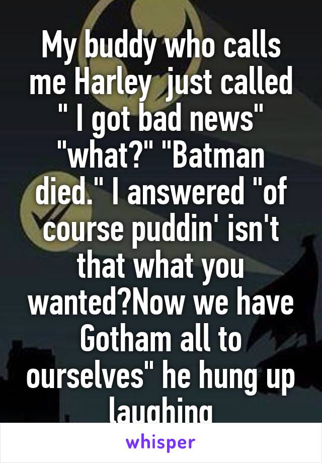 My buddy who calls me Harley  just called " I got bad news" "what?" "Batman died." I answered "of course puddin' isn't that what you wanted?Now we have Gotham all to ourselves" he hung up laughing