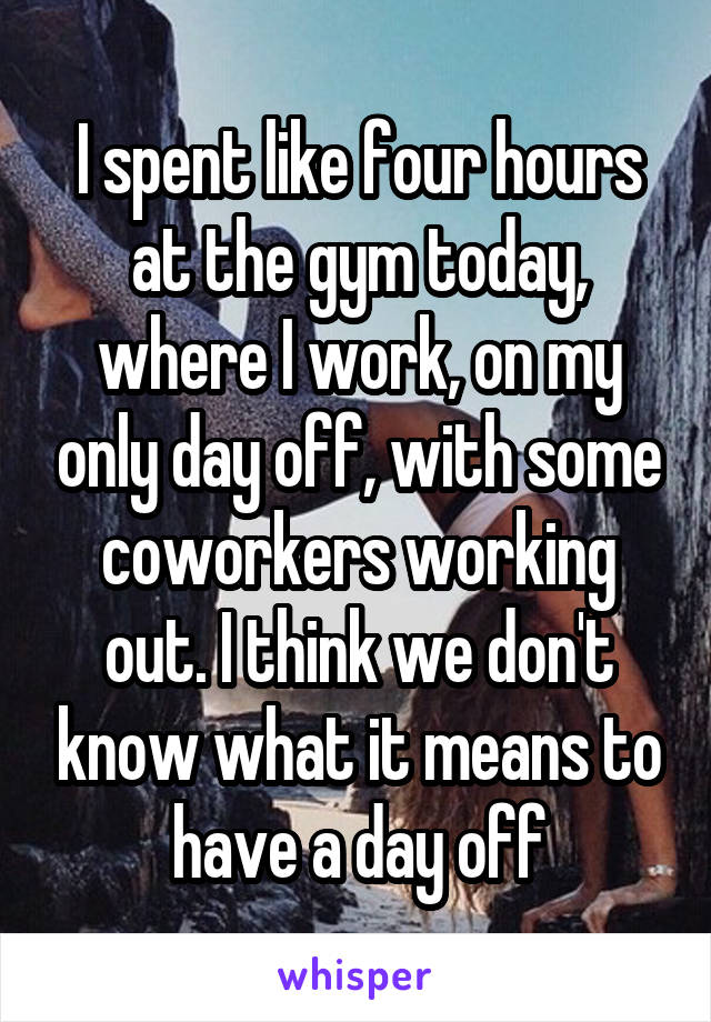 I spent like four hours at the gym today, where I work, on my only day off, with some coworkers working out. I think we don't know what it means to have a day off