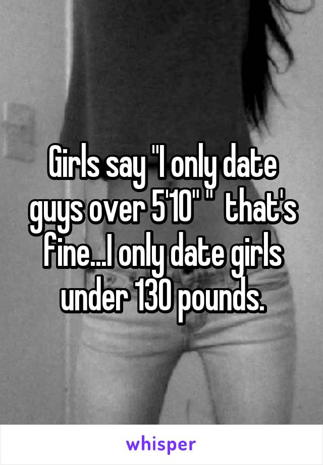 Girls say "I only date guys over 5'10" "  that's fine...I only date girls under 130 pounds.