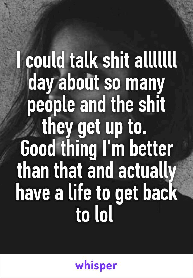 I could talk shit alllllll day about so many people and the shit they get up to. 
Good thing I'm better than that and actually have a life to get back to lol 