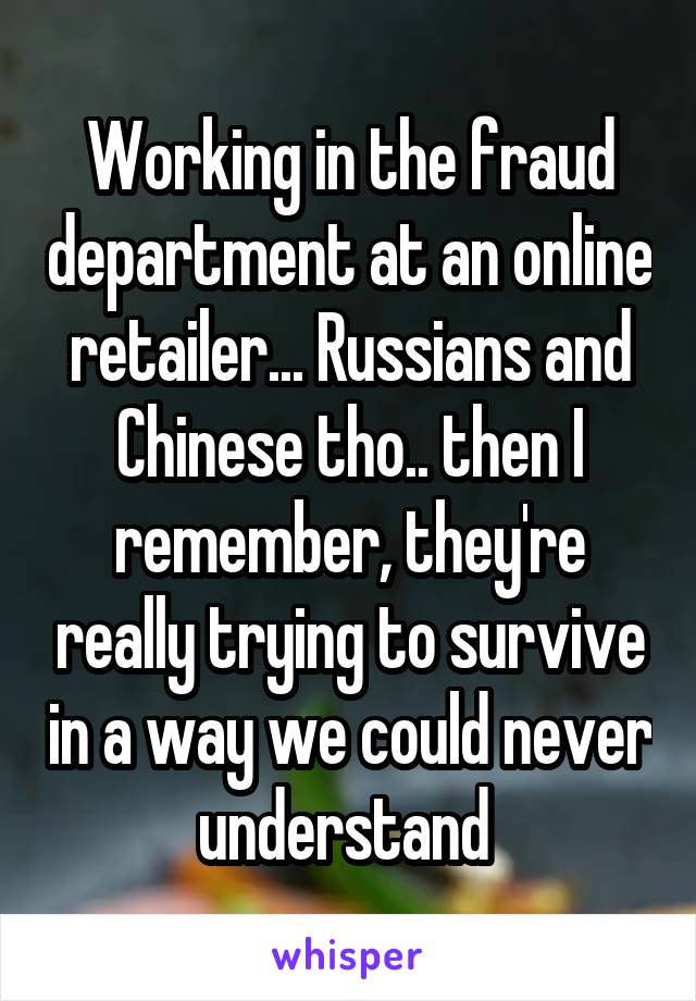 Working in the fraud department at an online retailer... Russians and Chinese tho.. then I remember, they're really trying to survive in a way we could never understand 