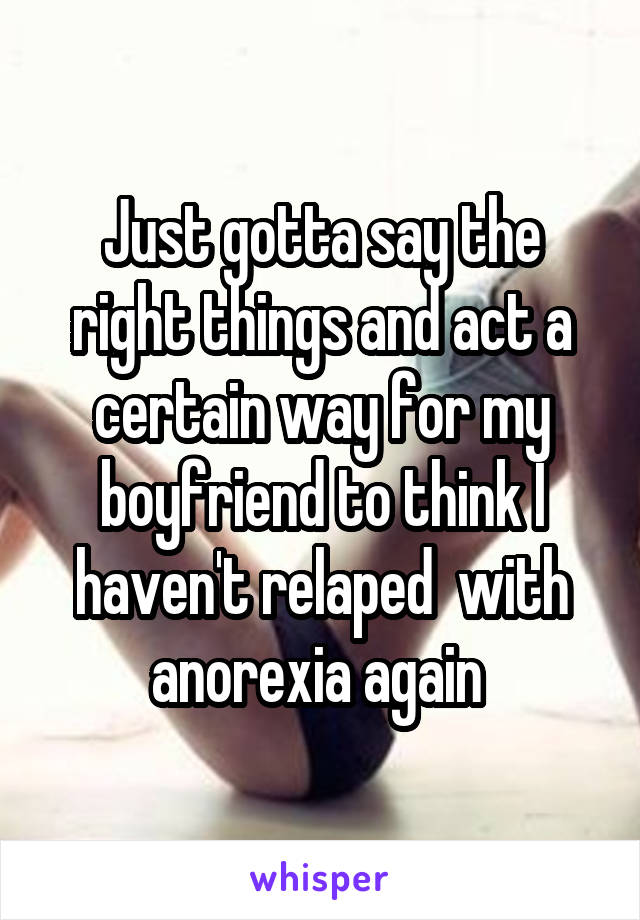 Just gotta say the right things and act a certain way for my boyfriend to think I haven't relaped  with anorexia again 