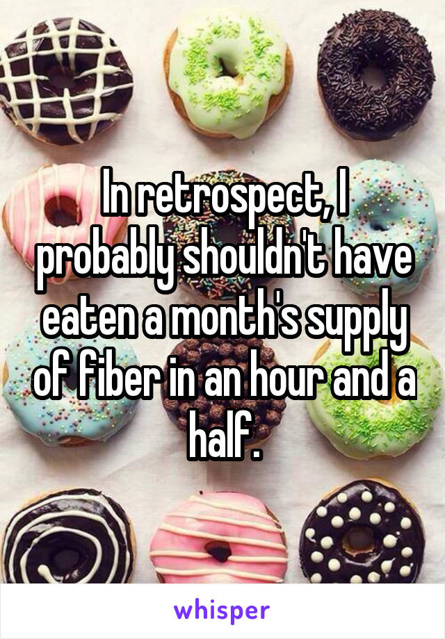 In retrospect, I probably shouldn't have eaten a month's supply of fiber in an hour and a half.