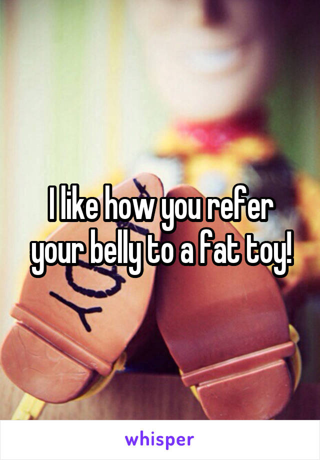 I like how you refer your belly to a fat toy!