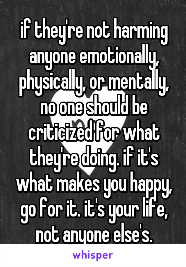 if they're not harming anyone emotionally, physically, or mentally, no one should be criticized for what they're doing. if it's what makes you happy, go for it. it's your life, not anyone else's.