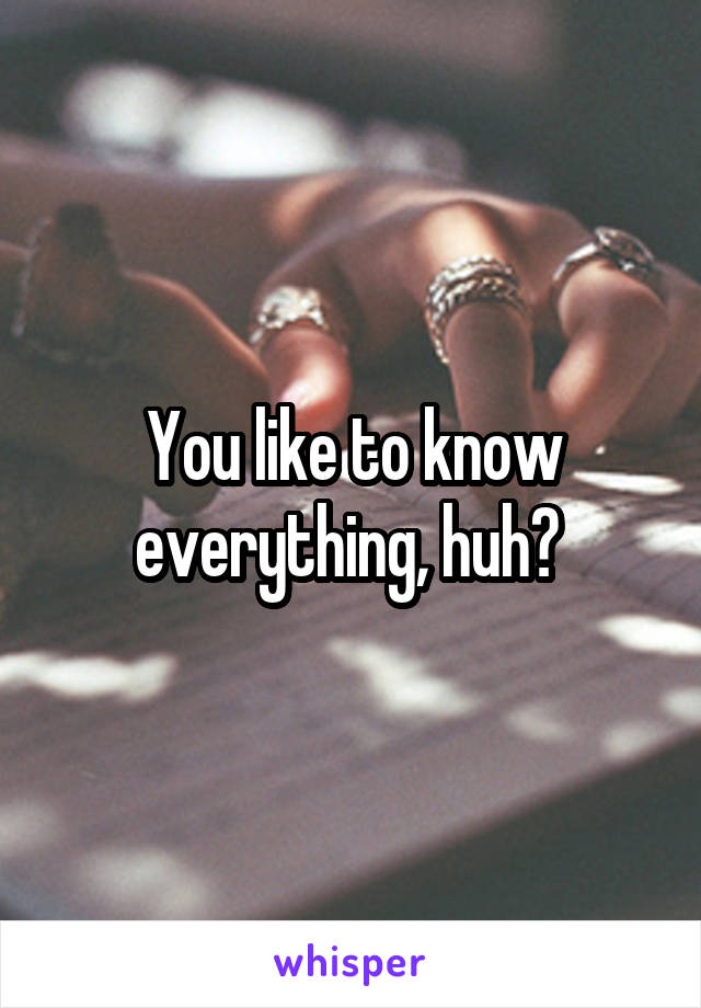 You like to know everything, huh? 