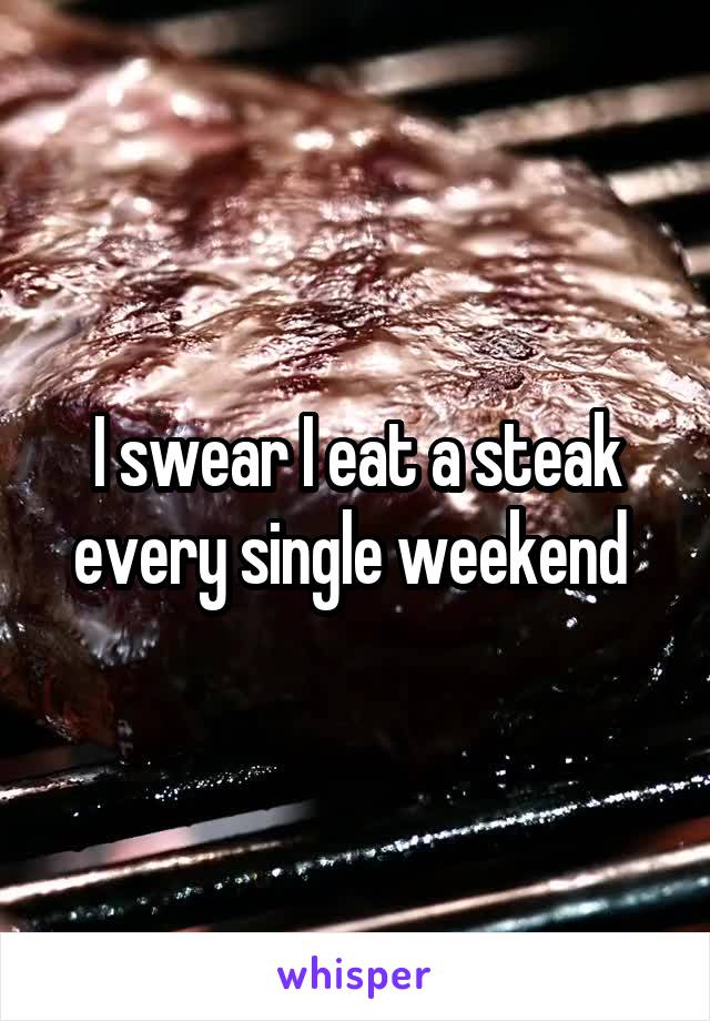 I swear I eat a steak every single weekend 