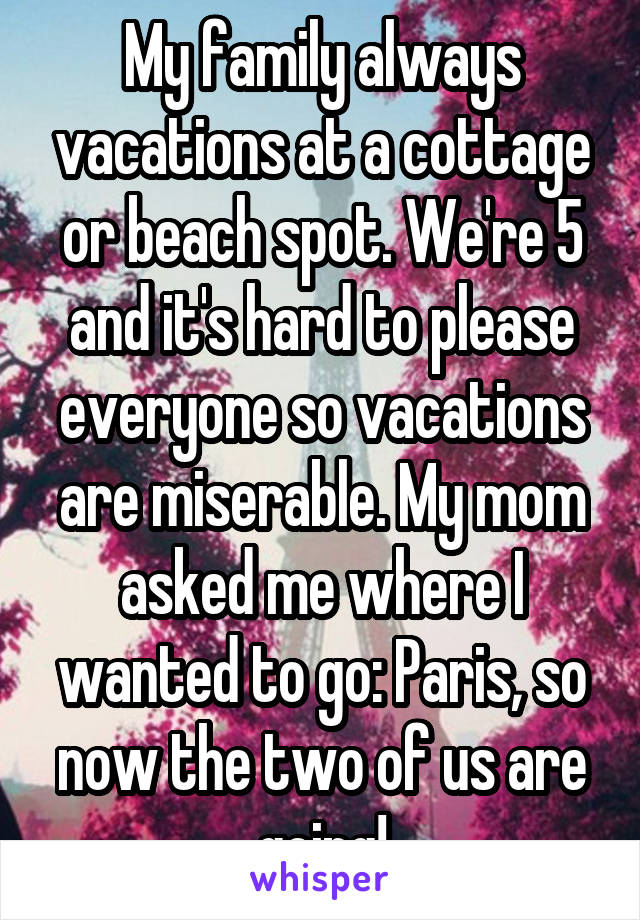 My family always vacations at a cottage or beach spot. We're 5 and it's hard to please everyone so vacations are miserable. My mom asked me where I wanted to go: Paris, so now the two of us are going!