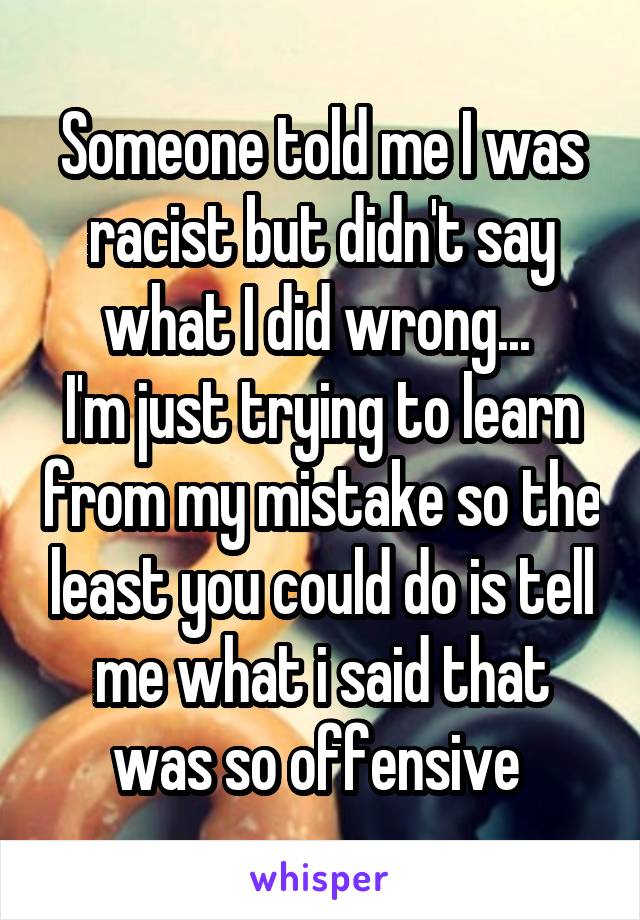 Someone told me I was racist but didn't say what I did wrong... 
I'm just trying to learn from my mistake so the least you could do is tell me what i said that was so offensive 