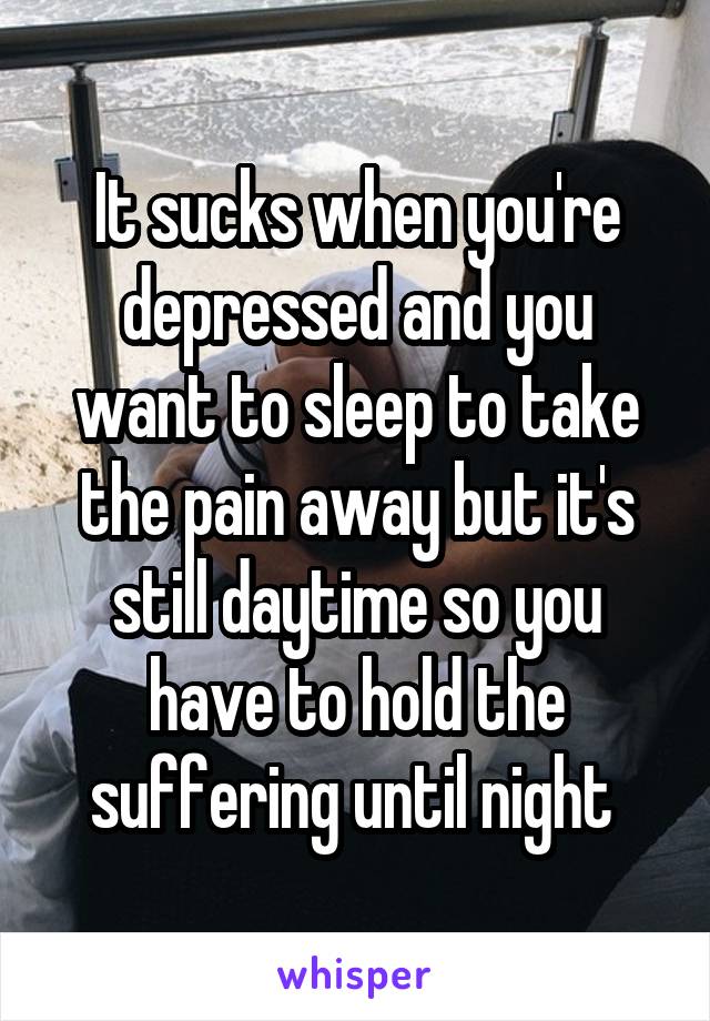It sucks when you're depressed and you want to sleep to take the pain away but it's still daytime so you have to hold the suffering until night 