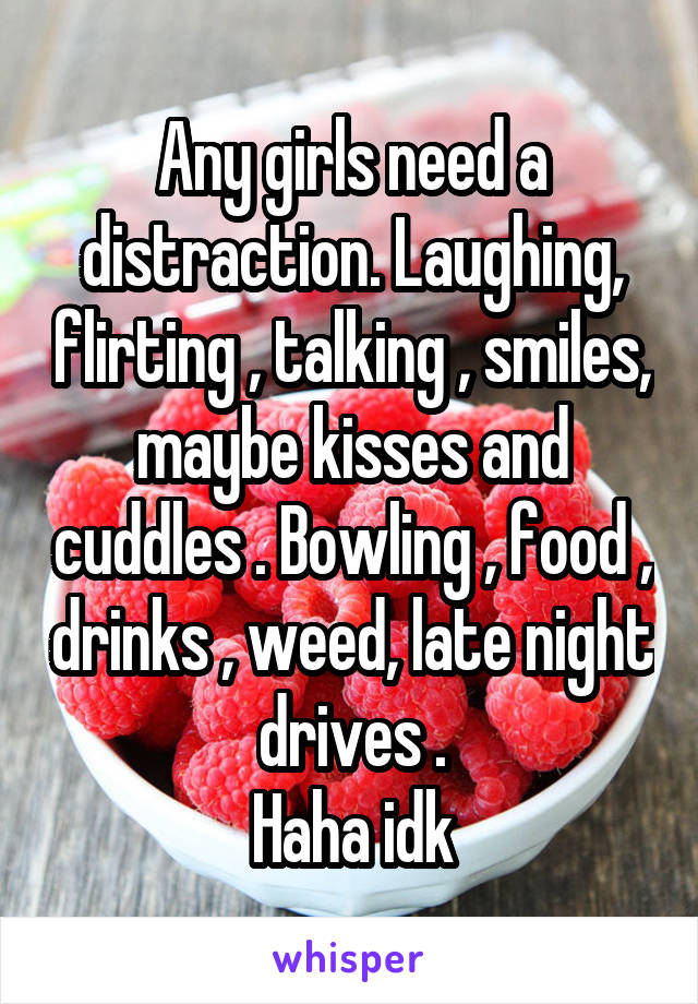 Any girls need a distraction. Laughing, flirting , talking , smiles, maybe kisses and cuddles . Bowling , food , drinks , weed, late night drives .
 Haha idk 