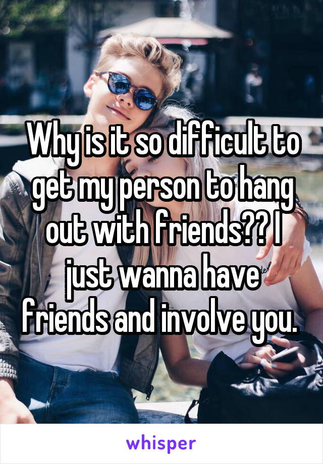 Why is it so difficult to get my person to hang out with friends?? I just wanna have friends and involve you. 