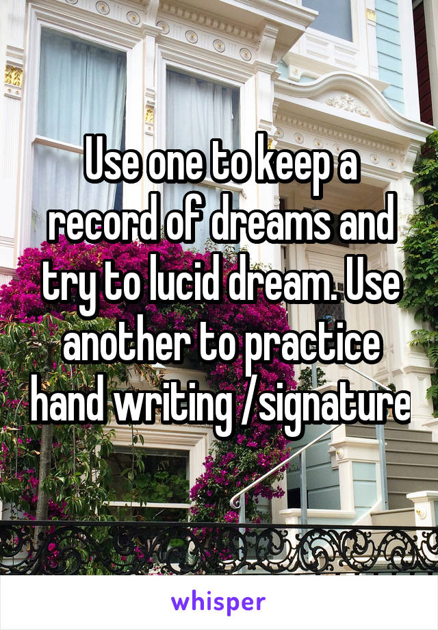 Use one to keep a record of dreams and try to lucid dream. Use another to practice hand writing /signature 