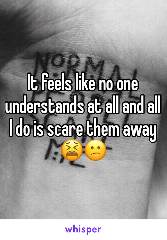 It feels like no one understands at all and all I do is scare them away  😫😕