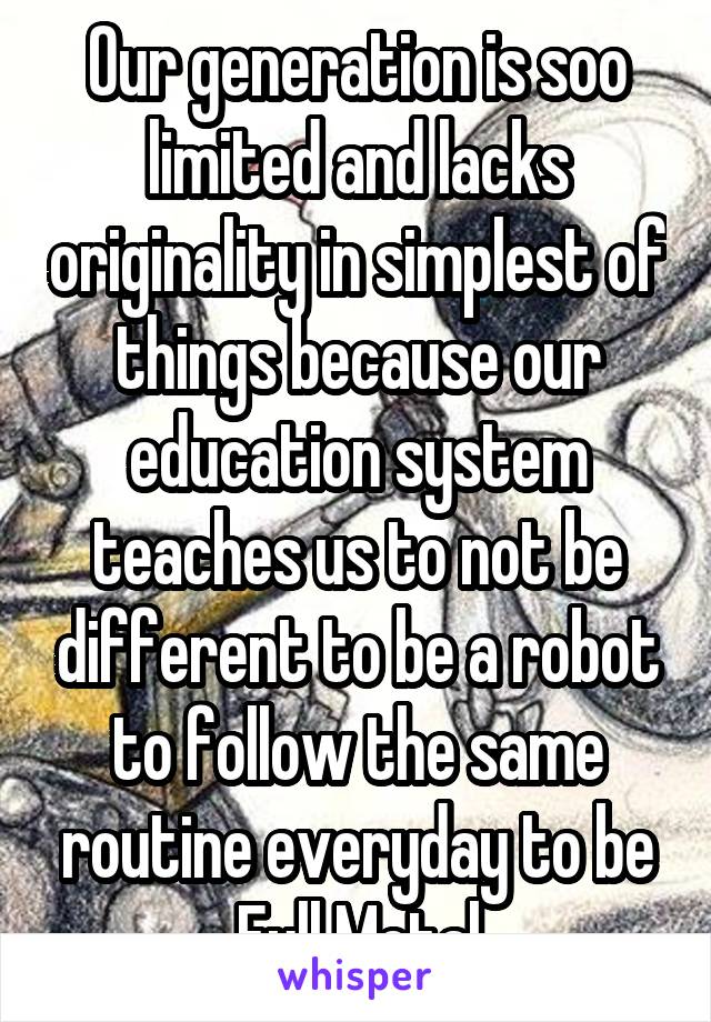 Our generation is soo limited and lacks originality in simplest of things because our education system teaches us to not be different to be a robot to follow the same routine everyday to be Full Metal
