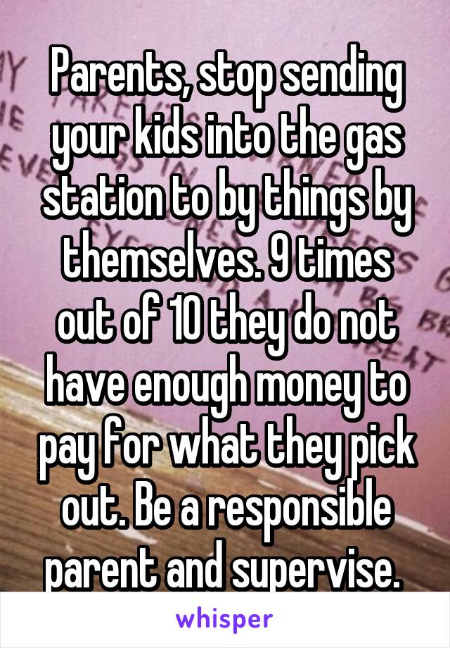 Parents, stop sending your kids into the gas station to by things by themselves. 9 times out of 10 they do not have enough money to pay for what they pick out. Be a responsible parent and supervise. 
