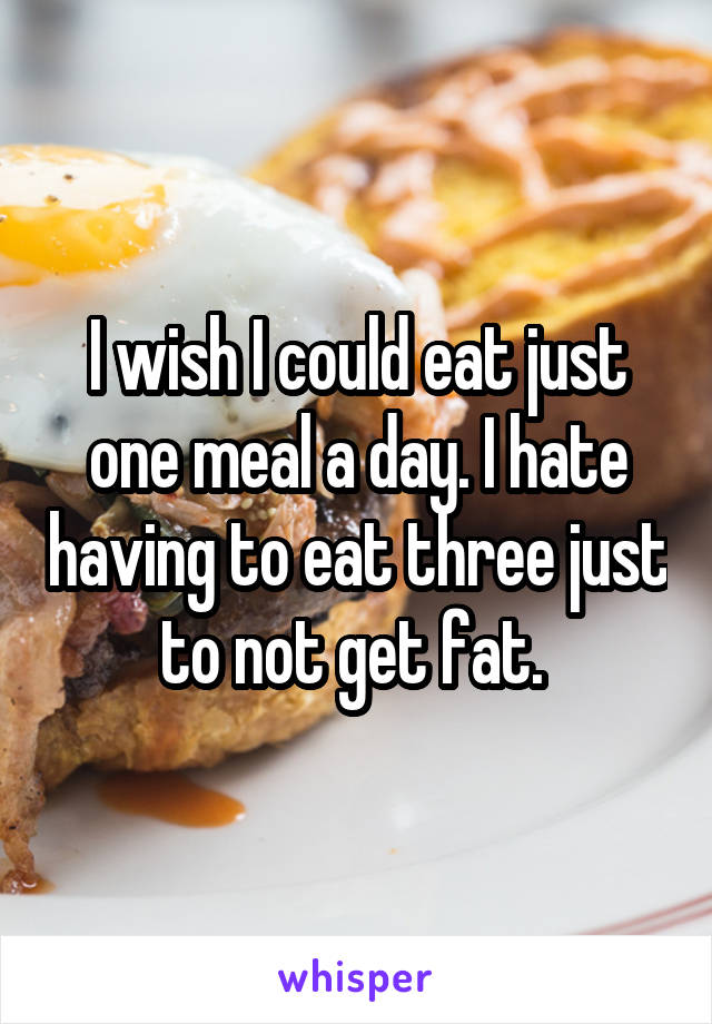 I wish I could eat just one meal a day. I hate having to eat three just to not get fat. 