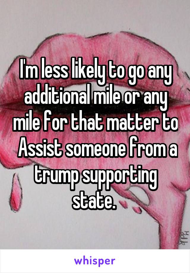 I'm less likely to go any additional mile or any mile for that matter to  Assist someone from a trump supporting state. 
