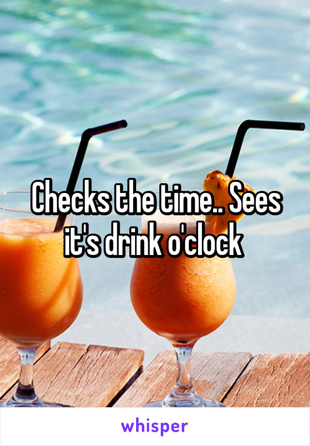Checks the time.. Sees it's drink o'clock 