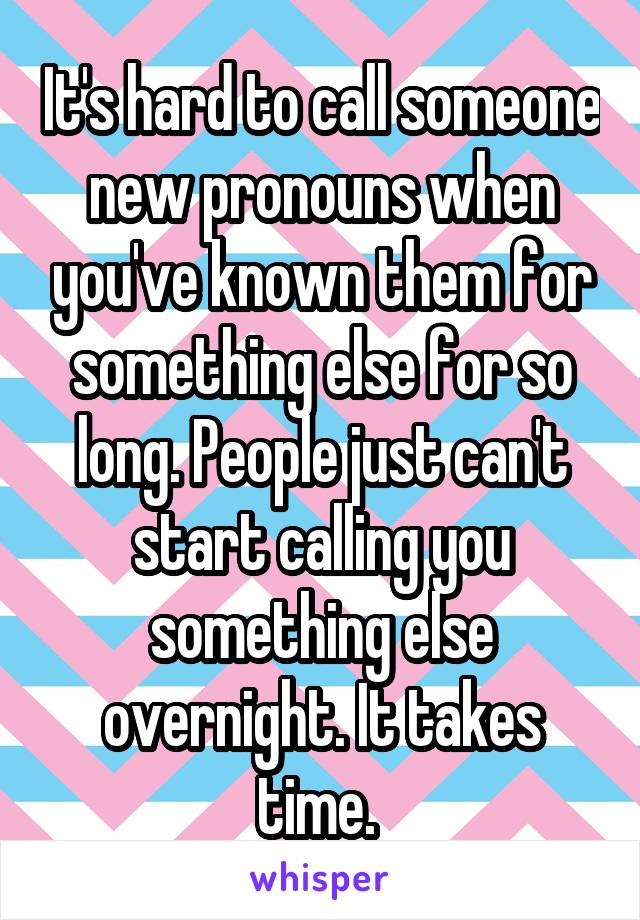 It's hard to call someone new pronouns when you've known them for something else for so long. People just can't start calling you something else overnight. It takes time. 