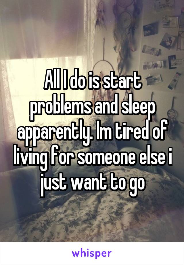 All I do is start problems and sleep apparently. Im tired of living for someone else i just want to go