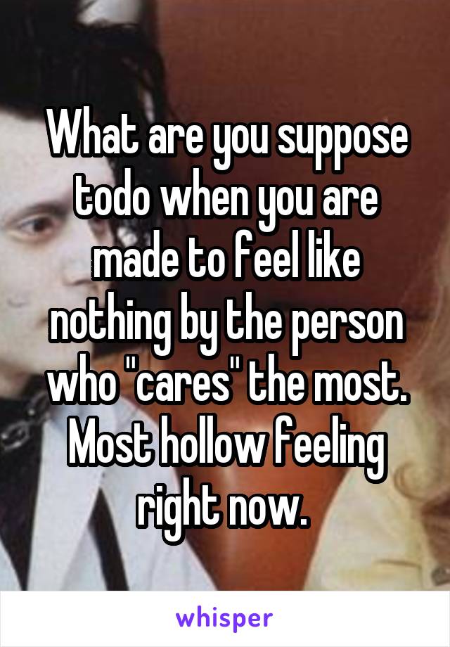 What are you suppose todo when you are made to feel like nothing by the person who "cares" the most. Most hollow feeling right now. 