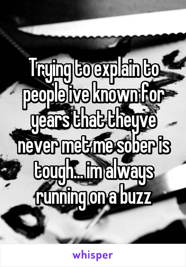 Trying to explain to people ive known for years that theyve never met me sober is tough... im always running on a buzz