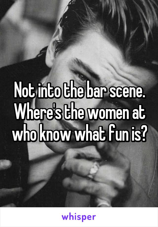 Not into the bar scene. Where's the women at who know what fun is?