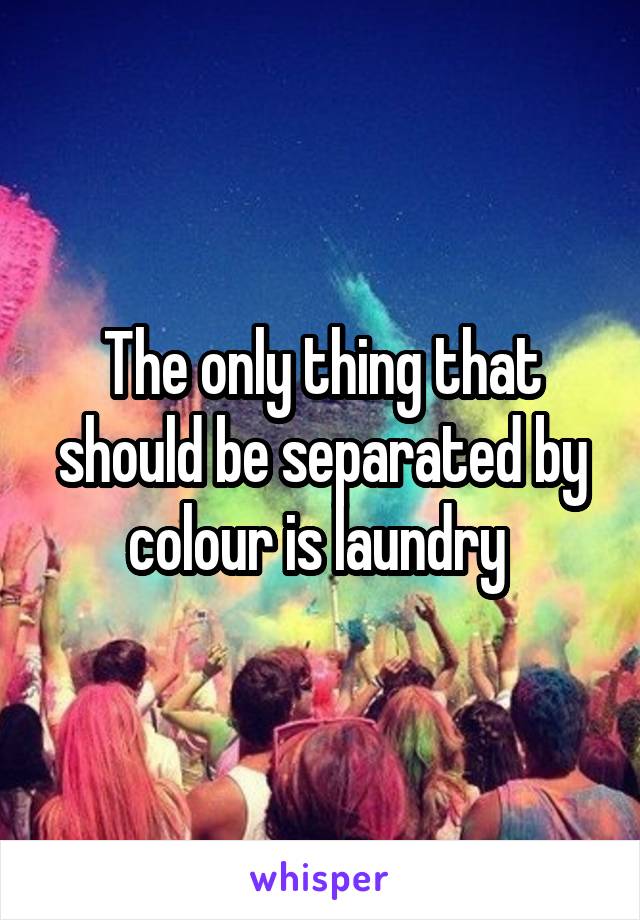 The only thing that should be separated by colour is laundry 