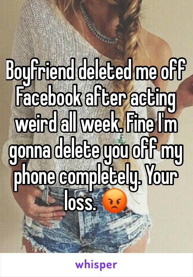 Boyfriend deleted me off Facebook after acting weird all week. Fine I'm gonna delete you off my phone completely. Your loss. 😡